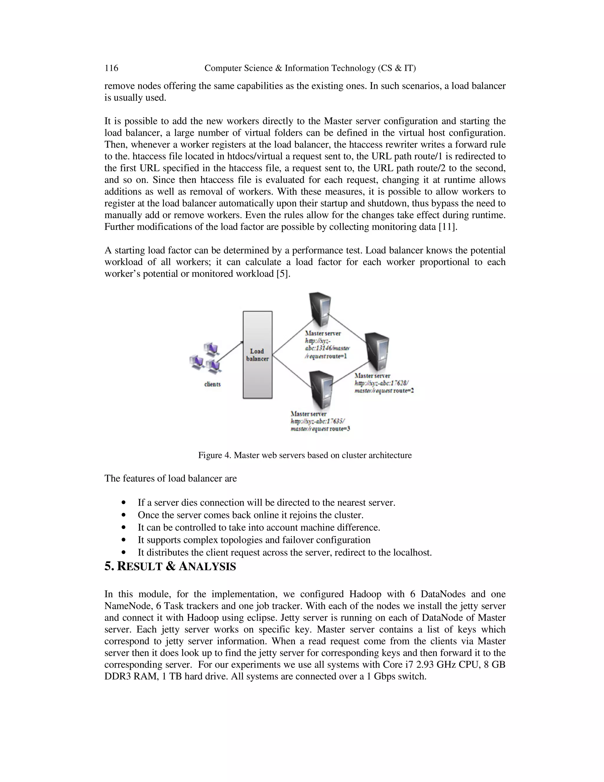 116 Computer Science & Information Technology (CS & IT) remove nodes offering the same capabilities as the existing ones. In such scenarios, a load balancer is usually used. It is possible to add the new workers directly to the Master server configuration and starting the load balancer, a large number of virtual folders can be defined in the virtual host configuration. Then, whenever a worker registers at the load balancer, the htaccess rewriter writes a forward rule to the. htaccess file located in htdocs/virtual a request sent to, the URL path route/1 is redirected to the first URL specified in the htaccess file, a request sent to, the URL path route/2 to the second, and so on. Since then htaccess file is evaluated for each request, changing it at runtime allows additions as well as removal of workers. With these measures, it is possible to allow workers to register at the load balancer automatically upon their startup and shutdown, thus bypass the need to manually add or remove workers. Even the rules allow for the changes take effect during runtime. Further modifications of the load factor are possible by collecting monitoring data [11]. A starting load factor can be determined by a performance test. Load balancer knows the potential workload of all workers; it can calculate a load factor for each worker proportional to each worker’s potential or monitored workload [5]. Figure 4. Master web servers based on cluster architecture The features of load balancer are • If a server dies connection will be directed to the nearest server. • Once the server comes back online it rejoins the cluster. • It can be controlled to take into account machine difference. • It supports complex topologies and failover configuration • It distributes the client request across the server, redirect to the localhost. 5. RESULT & ANALYSIS In this module, for the implementation, we configured Hadoop with 6 DataNodes and one NameNode, 6 Task trackers and one job tracker. With each of the nodes we install the jetty server and connect it with Hadoop using eclipse. Jetty server is running on each of DataNode of Master server. Each jetty server works on specific key. Master server contains a list of keys which correspond to jetty server information. When a read request come from the clients via Master server then it does look up to find the jetty server for corresponding keys and then forward it to the corresponding server. For our experiments we use all systems with Core i7 2.93 GHz CPU, 8 GB DDR3 RAM, 1 TB hard drive. All systems are connected over a 1 Gbps switch. 