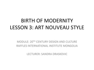 BIRTH OF MODERNITY
LESSON 3: ART NOUVEAU STYLE
MODULE: 20TH CENTURY DESIGN AND CULTURE
RAFFLES INTERNATIONAL INSTITUTE MONGOLIA
LECTURER: SANDRA DRASKOVIC
 