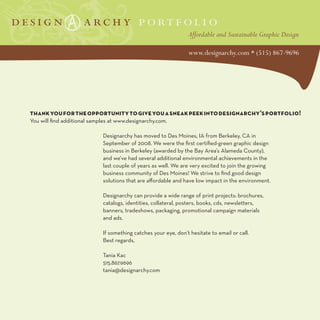 thank you for the opportunity to give you a sneak peek into designarchy’s portfolio!
You will find additional samples at www.designarchy.com.

                             Designarchy has moved to Des Moines, IA from Berkeley, CA in
                             September of 2008. We were the first certified-green graphic design
                             business in Berkeley (awarded by the Bay Area’s Alameda County),
                             and we’ve had several additional environmental achievements in the
                             last couple of years as well. We are very excited to join the growing
                             business community of Des Moines! We strive to find good design
                             solutions that are affordable and have low impact in the environment.

                             Designarchy can provide a wide range of print projects: brochures,
                             catalogs, identities, collateral, posters, books, cds, newsletters,
                             banners, tradeshows, packaging, promotional campaign materials
                             and ads.

                             If something catches your eye, don’t hesitate to email or call.
                             Best regards,

                             Tania Kac
                             515.867.9696
                             tania@designarchy.com
 