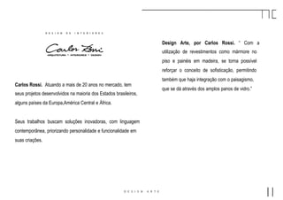 Design Arte, por Carlos Rossi. “ Com a
utilização de revestimentos como mármore no
piso e painéis em madeira, se torna possível
reforçar o conceito de sofisticação, permitindo
também que haja integração com o paisagismo,
que se dá através dos amplos panos de vidro.”
Carlos Rossi. Atuando a mais de 20 anos no mercado, tem
seus projetos desenvolvidos na maioria dos Estados brasileiros,
alguns países da Europa,América Central e África.
Seus trabalhos buscam soluções inovadoras, com linguagem
contemporânea, priorizando personalidade e funcionalidade em
suas criações.
 