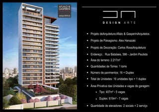  Projeto deArquitetura:Aflalo & GasperiniArquitetos
 Projeto de Paisagismo: Alex Hanazaki
 Projeto de Decoração: Carlos RossiArquitetura
 Endereço:. Rua Batataes, 586 - Jardim Paulista
 Área do terreno: 2.217m²
 Quantidades de Torres: 1 torre
 Número de pavimentos: 16 + Duplex
 Total de Unidades: 16 unidades tipo + 1 duplex
 Área Privativa das Unidades e vagas de garagem:


Tipo: 407m² - 5 vagas
Duplex: 619m² - 7 vagas
 Quantidade de elevadores: 2 sociais + 2 serviço
 
