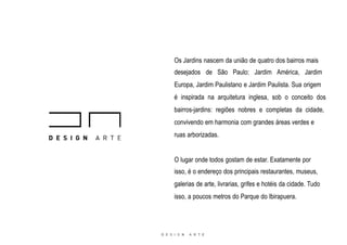 Os Jardins nascem da união de quatro dos bairros mais
desejados de São Paulo: Jardim América, Jardim
Europa, Jardim Paulistano e Jardim Paulista. Sua origem
é inspirada na arquitetura inglesa, sob o conceito dos
bairros-jardins: regiões nobres e completas da cidade,
convivendo em harmonia com grandes áreas verdes e
ruas arborizadas.
O lugar onde todos gostam de estar. Exatamente por
isso, é o endereço dos principais restaurantes, museus,
galerias de arte, livrarias, grifes e hotéis da cidade. Tudo
isso, a poucos metros do Parque do Ibirapuera.
 