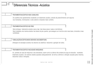 MaterialsujeitoaalteraçãoeexclusivoparausointernodaEven.Proibidaadivulgação.
TRATAMENTOACÚSTICO NO PISO
Será entregue tratamento acústico para a laje das áreas secas ( salas e dormitórios).
Será instalada uma manta acústica nas áreas de piso quente, que assegura um nível de ruído mais baixo, tornando-o mais
confortável.
TUBULAÇÃOACÚSTICANOS DESVIOS DACOBERTURA
Utilização de tubulação acústica nos desvios da cobertura: reduzindo a geração de ruídos.
TRATAMENTOACÚSTICO NACASADE MÁQUINAS
As paredes da casa de máquinas e dos elevadores, assim como os últimos três andares do poço do elevador, receberão
tratamento acústico. Os motores estarão apoiados adequadamente de forma a eliminar a vibração causada pelos mesmos,
reduzindo ruídos e vibrações.
Diferenciais Técnicos -Acústica
TRATAMENTOACÚSTICO NOS CAIXILHOS
Os caixilhos dos apartamentos receberão um tratamento acústico, através de preenchimento com espuma
nos montantes, minimizando o ruído externo e trazendo maior conforto.
 