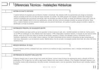 MaterialsujeitoaalteraçãoeexclusivoparausointernodaEven.Proibidaadivulgação.
Diferenciais Técnicos - Instalações Hidráulicas
SISTEMA DE SHAFTS VISITÁVEIS
O sistema hidráulico foi projetado para ser eficiente e facilitar a manutenção. São utilizados shafts nos apartamentos para abrigar as tubulações
verticais (prumadas) de tal forma que elas não fiquem embutidas nas paredes. Tais shafts possuem uma inspeção e através dela conseguimos
verificar as tubulações para uma possível manutenção. Além das prumadas que estão nos Shafts, os ramais que distribuem a água para o ponto de
consumo, estão instalados dentro do forro dos apartamentos, portanto não temos nenhuma tubulação embutida nas paredes dos banhos. Desta
forma, o sistema hidráulico se torna acessível (visitável) para uma possível manutenção, sem quebras de parede, geração de entulho e rapidez na
identificação e correção do problema.
O sistema hidráulico para água quente que sai do aquecedor na área de serviço do apto. até o manifold localizado nos shafts dos banhos prevê o
uso do PPR em substituição ao cobre. Material muito mais moderno, o PPR ( Polipropileno Copolímero Randon), é composto de uma resina de última
geração, sendo que os tubos são unidos por processo de termofusão, passando a constituir uma tubulação continua, minimizando riscos de
vazamento, dispensando o uso de soldas, roscas e adesivos. Com baixa condutividade térmica conserva a temperatura da água transportada por
mais tempo, dispensando o uso de isolamento acústico. Material atóxico, livre de corrosão e incrustações (parede interna lisa), não oxida e tem ótima
resistência física.
DISTRIBUIÇÃO PRINCIPAL DE ÁGUAQUENTE EM PPR
O sistema hidráulico permite a instalação futura pelo condomínio de medidores de água, proporcionando, assim, a medição individualizada dos
apartamentos.
MEDIÇÃO INDIVIDUAL DE ÁGUA
O Sistema hidráulico para os ramais de água fria e quente dos banhos, cozinha e área de serviço dos apartamentos prevê a utilização do PEX em
substituição ao PVC na água fria e ao cobre na água quente. Material muito mais moderno e eficiente, o Pex (Polietileno Reticulado) dispensa o uso
de conexões, resiste a altas temperaturas e não sofre corrosão, minimizando assim o risco de vazamentos. Sendo flexível e sem conexões, facilita a
instalação.
DISTRIBUIÇÃO DE ÁGUAPOR TUBULAÇÃO PEX
 