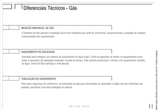 MaterialsujeitoaalteraçãoeexclusivoparausointernodaEven.Proibidaadivulgação.
Diferenciais Técnicos - Gás
MEDIÇÃO INDIVIDUAL DE GÁS
O Sistema de Gás permite a instalação futura dos medidores por parte do condomínio, proporcionando a condição de medição
individualizada dos apartamentos.
AQUECIMENTO DE ÁGUAAGÁS
Aunidade será entregue com sistema de aquecimento de água a gás. Ficará as expensas do cliente os equipamentos como
boiler e aquecedor de passagem,localizado na área de serviço. Este sistema proporciona conforto com aquecimento imediato
da água, sendo de fácil operação e manutenção.
TUBULAÇÃO DE GÁSAPARENTE
Para maior segurança do condomínio, as tubulações de gás para alimentação do aquecedor e fogão não são embutidas nas
paredes, permitindo uma total ventilação do sistema.
 