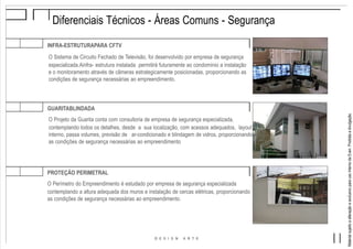 MaterialsujeitoaalteraçãoeexclusivoparausointernodaEven.Proibidaadivulgação.
Diferenciais Técnicos - Áreas Comuns - Segurança
INFRA-ESTRUTURAPARA CFTV
O Sistema de Circuito Fechado de Televisão, foi desenvolvido por empresa de segurança
especializada.Ainfra- estrutura instalada permitirá futuramente ao condomínio a instalação
e o monitoramento através de câmeras estrategicamente posicionadas, proporcionando as
condições de segurança necessárias ao empreendimento.
GUARITABLINDADA
O Projeto da Guarita conta com consultoria de empresa de segurança especializada,
contemplando todos os detalhes, desde a sua localização, com acessos adequados, layout
interno, passa volumes, previsão de ar-condicionado e blindagem de vidros, proporcionando
as condições de segurança necessárias ao empreendimento
PROTEÇÃO PERIMETRAL
O Perímetro do Empreendimento é estudado por empresa de segurança especializada
contemplando a altura adequada dos muros e instalação de cercas elétricas, proporcionando
as condições de segurança necessárias ao empreendimento.
 