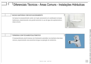 MaterialsujeitoaalteraçãoeexclusivoparausointernodaEven.Proibidaadivulgação.
Diferenciais Técnicos - Áreas Comuns - Instalações Hidráulicas
BACIAS SANITÁRIAS COM DUPLOACIONAMENTO
As bacias do empreendimento serão com duplo acionamento em substituição às bacias
tradicionais, proporcionando uma grande economia no uso de água dos apartamentos e
áreas comuns.
TORNEIRAS COM FECHAMENTOAUTOMÁTICO
O empreendimento prevê torneiras com fechamento automático nos banheiros das áreas
comuns, proporcionando uma economia de água na operação do condomínio.
 