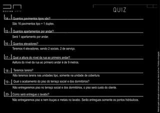 MaterialsujeitoaalteraçãoeexclusivoparausointernodaEven.Proibidaadivulgação.
14 - Quantos pavimentos tipos são?
São 16 pavimentos tipo + 1 duplex.
15 - Quantos apartamentos por andar?
Será 1 apartamento por andar.
16 - Quantos elevadores?
Teremos 4 elevadores, sendo 2 sociais, 2 de serviço.
17 - Qual a altura do nível da rua ao primeiro andar?
Aaltura do nível da rua ao primeiro andar é de 9 metros.
Teremos lareira?
Não teremos lareira nas unidades tipo, somente na unidade de cobertura.
Qual o acabamento do piso do terraço social e dos dormitórios?
18 -
19 -
Não entregaremos piso no terraço social e dos dormitórios, o piso será custo do cliente.
20- Como será entregue o lavabo?
Não entregaremos piso e nem louças e metais no lavabo. Serão entregues somente os pontos hidráulicos.
 