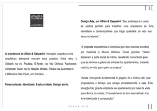Design Arte, por Aflalo & Gasperini. “Seu endereço é o ponto
de partida perfeito para trabalhar uma arquitetura de forte
identidade e contemporânea que traga qualidade de vida aos
seus moradores.”
“A proposta arquitetônica é composta por dois volumes envoltos
por materiais e alturas distintas. Essas grandes “caixas”
destacam a parte social da íntima, resultando numa fenda pela
qual se ilumina a galeria de entrada dos apartamentos, trazendo
mais luz e vista para quem os acessa.”
“Avista como ponto fundamental do projeto, foi o motivo pelo qual
propusemos o terraço que abraça completamente a sala. Esta
situação traz grande amplitude ao apartamento por meio da vista
panorâmica da cidade. O revestimento de tom avermelhado traz
forte identidade à composição.”
A arquitetura de Aflalo & Gasperini. Inovação, ousadia e uma
arquitetura atemporal marcam seus projetos. Entre eles, o
Citibank na Av. Paulista, E-Tower, na Vila Olímpia, Rochaverá
Corporate Tower, na Av. Nações Unidas, Parque da Juventude e
a Biblioteca São Paulo, em Santana.
Personalidade. Identidade. Exclusividade. Design eArte.
 