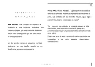 Design Arte, por Alex Hanazaki. “ O paisagismo foi criado sob o
conceito de contrastes. A estrutura arquitetônica de linhas retas e
puras, que contrasta com os elementos naturais, água, fogo e
pedras brutas, inspirou a elaboração do projeto.”
“No mezanino, os ambientes e vegetação seguem a linha
mais retilínea, mais organizada. Criamos um grande deck
parcialmente coberto por um pergolado metálico e lona tencionada
como solário.
Espaço que serve de apoio a uma grande piscina com bordas que
transbordam e que estão elevadas, diferenciando-a
das tradicionais.”
Alex Hanazaki. Sua formação em arquitetura e
urbanismo é uma importante ferramenta para
compor os projetos, que em sua maiorias e baseiam
em um estilo contemporâneo que tem como marcas
eu forte apelo estético.
Um dos grandes nomes do paisagismo no Brasil
atualmente, tem seu trabalho pautado por um
desafio: criar jardins como obras de arte.
 