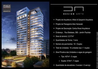 Projeto de Arquitetura: Aflalo & Gasperini Arquitetos
Projeto de Paisagismo:Alex Hanazaki
Projeto de Decoração: Carlos Rossi Arquitetura
Endereço:. Rua Batataes, 586 - Jardim Paulista
Área do terreno: 2.217m²
Quantidades de Torres: 1 torre
Número de pavimentos: 16 + Duplex
Total de Unidades: 16 unidades tipo + 1 duplex
Área Privativa das Unidades e vagas de garagem:
Tipo: 407m² - 5 vagas
Duplex: 619m² - 7 vagas
Quantidade de elevadores: 2 sociais + 2 serviço
MaterialsujeitoaalteraçãoeexclusivoparausointernodaEven.Proibidaadivulgação.
 