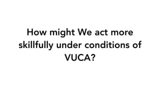 How might We act more
skillfully under conditions of
VUCA?
 