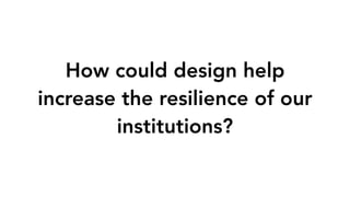 How could design help
increase the resilience of our
institutions?
 