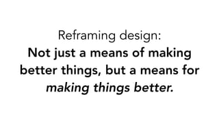 Reframing design: ?
Not just a means of making
better things, but a means for
making things better.
 