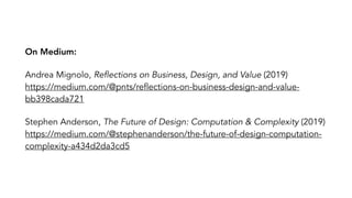 On Medium:
Andrea Mignolo, Reflections on Business, Design, and Value (2019)?
https://medium.com/@pnts/reflections-on-business-design-and-value-
bb398cada721
Stephen Anderson, The Future of Design: Computation & Complexity (2019)?
https://medium.com/@stephenanderson/the-future-of-design-computation-
complexity-a434d2da3cd5
 