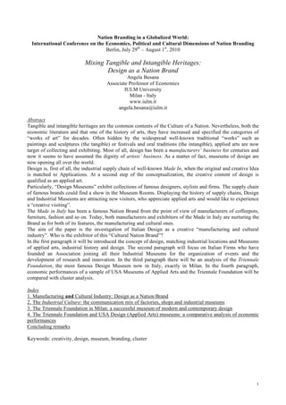 Nation Branding in a Globalized World:
  International Conference on the Economics, Political and Cultural Dimensions of Nation Branding
                                  Berlin, July 29th – August 1st, 2010

                           Mixing Tangible and Intangible Heritages:
                                   Design as a Nation Brand
                                               Angela Besana
                                      Associate Professor of Economics
                                              IULM University
                                                Milan - Italy
                                                www.iulm.it
                                           angela.besana@iulm.it

Abstract
Tangible and intangible heritages are the common contents of the Culture of a Nation. Nevertheless, both the
economic literature and that one of the history of arts, they have increased and specified the categories of
“works of art” for decades. Often hidden by the widespread well-known traditional “works” such as
paintings and sculptures (the tangible) or festivals and oral traditions (the intangible), applied arts are now
target of collecting and exhibiting. Most of all, design has been a manufacturers’ business for centuries and
now it seems to have assumed the dignity of artists’ business. As a matter of fact, museums of design are
now opening all over the world.
Design is, first of all, the industrial supply chain of well-known Made In, when the original and creative Idea
is matched to Applications. At a second step of the conceptualization, the creative content of design is
qualified as an applied art.
Particularly, “Design Museums” exhibit collections of famous designers, stylists and firms. The supply chain
of famous brands could find a show in the Museum Rooms. Displaying the history of supply chains, Design
and Industrial Museums are attracting new visitors, who appreciate applied arts and would like to experience
a “creative visiting”.
The Made in Italy has been a famous Nation Brand from the point of view of manufacturers of coffeepots,
furniture, fashion and so on. Today, both manufacturers and exhibitors of the Made in Italy are nurturing the
Brand as for both of its features, the manufacturing and cultural ones.
The aim of the paper is the investigation of Italian Design as a creative “manufacturing and cultural
industry”. Who is the exhibitor of this “Cultural Nation Brand”?
In the first paragraph it will be introduced the concept of design, matching industrial locations and Museums
of applied arts, industrial history and design. The second paragraph will focus on Italian Firms who have
founded an Association joining all their Industrial Museums for the organization of events and the
development of research and innovation. In the third paragraph there will be an analysis of the Triennale
Foundation, the most famous Design Museum now in Italy, exactly in Milan. In the fourth paragraph,
economic performances of a sample of USA Museums of Applied Arts and the Triennale Foundation will be
compared with cluster analysis.

Index
1. Manufacturing and Cultural Industry: Design as a Nation Brand
2. The Industrial Culture: the communication mix of factories, shops and industrial museums
3. The Triennale Foundation in Milan: a successful museum of modern and contemporary design
4. The Triennale Foundation and USA Design (Applied Arts) museums: a comparative analysis of economic
performances
Concluding remarks

Keywords: creativity, design, museum, branding, cluster




                                                                                                             1
 