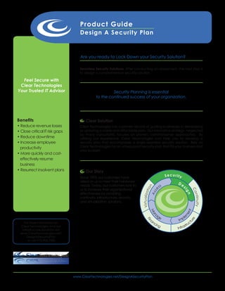 Product Guide
                                            Design A Security Plan



                                            Are you ready to Lock Down your Security Solution?

                                           Seamless Security Solutions. After conducting an assessment, the next step is
                                           to design a comprehensive security solution.

  Feel Secure with
 Clear Technologies
Your Trusted IT Advisor                                        Security Planning is essential
                                                      to the continued success of your organization.




Benefits                                       Clear Solution
• Reduce revenue losses                     Clear Technologies has a proven record of guiding businesses in developing
• Close critical IT risk gaps               or updating a viable and affordable plan. Our innovative strategy, neglected
                                            by many consultants, focuses on proven, commonsense approaches. By
• Reduce downtime                           utilizing our experience, Clear Technologies can help you to develop a
• Increase employee                         security plan that encompasses a single seamless security solution. Rely on
  productivity                              Clear Technologies for an unsurpassed security plan that fits your business and
                                            your budget.
• More quickly and cost-
  effectively resume
  business
• Resurrect insolvent plans                    Our Story
                                            Since 1993, our customers have                                      Security
                                            relied on us to meet their hardware
                                                                                                                      De
                                            needs. Today, our customers look to                            ss              s
                                                                                         ion




                                            us to increase their organizational
                                                                                                      se




                                                                                                                                Co
                                                                                                                           ig
                                                                                    V irtu aliz at




                                            effectiveness by providing
                                                                                                     As




                                                                                                                               n

                                                                                                                                    n tin uit y
                                            continuity, infrastructure, security,
                                            and virtualization solutions.
                                                                                                                              t
                                                                                                     Ma




                                                                                                                            en




                                                                                                        ag
                                                                                                                           m
                                                                                                       n




                                                                                                          e                le
                                                                                                     an                Imp
                                                                                                                                 e
                                                                                          Fin




                                                                                                                               ct
                                                                                                                               ur




    For more information on                                                                            cin
                                                                                                          g                stru
                                                                                                                      Infra
 Clear Technologies and our
  Infrastructure Solutions visit
 www.ClearTechnologies.net/
      DesignASecurityPlan
       or call 972.906.7500



                                   TM




                                   MT




                                        www.ClearTechnologies.net/DesignASecurityPlan
 