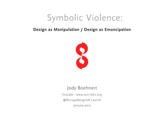 Symbolic Violence:
Design as Manipulation / Design as Emancipation




                 Jody Boehnert
              EcoLabs - www.eco-labs.org
              @OccupyDesignUK Launch
                     January 2012
 