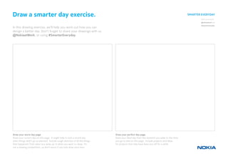 Share your results:
@nokiaatwork and
#smartereveryday
Draw a smarter day exercise.
In this drawing exercise, we’ll help you work out how you can
design a better day. Don’t forget to share your drawings with us
@NokiaatWork, or using #SmarterEveryday
Draw your worst day page
Draw your current day on this page. It might help to pick a recent day
when things didn’t go as planned. Include rough sketches of all the things
that happened, from when you woke up to when you went to sleep. It’s
not a drawing competition, so don’t worry if you only draw stick men.
Draw your perfect day page.
Draw your ideal day from the moment you wake to the time
you go to bed on this page. Include projects and ideas
 