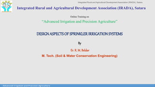 Integrated Rural and Agricultural Development Association (IRADA), Satara
Integrated Rural and Agricultural Development Association (IRADA), Satara
Online Training on
“Advanced Irrigation and Precision Agriculture”
DESIGNASPECTS OF SPRINKLER IRRIGATIONSYSTEMS
By
Er. R. M. Beldar
M. Tech. (Soil & Water Conservation Engineering)
 