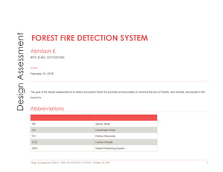 Design Assessment for FOREST FIRE DETECTION SYSTEM  February 19, 2018 1
DesignAssessment
FOREST FIRE DETECTION SYSTEM
Abhilash K
BITS ID NO: 2017CIOT055
Date
February 19, 2018
The goal of the design assessment is to detect and predict forest fire promptly and accurately to minimize the loss of forests, wild animals, and people in the
forest fire.
Abbreviations
SN Sensor Node
CN Coordinator Node
CO Carbon Monoxide
CO2 Carbon Dioxide
GPS Global Positioning System
 