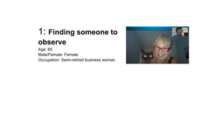 1: Finding someone to 
observe 
Age: 65 
Male/Female: Female. 
Occupation: Semi-retired business woman 
 