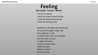 Feeling
By Lizelle “Leasel” Martin
I have this feeling
I have this indescribable feeling
I have this kinda weird feeling
I have this feeling inside
Quietly I sit, thoughts just wondering
No specific thought I might add
And suddenly I smile
A elated smile I can’t even explain
But this smile, this joy
Is sadly not shown
I seem to smile within
Within my soul
Within my heart
An inner smile
Sound Design Exploration Caroline Lea
 