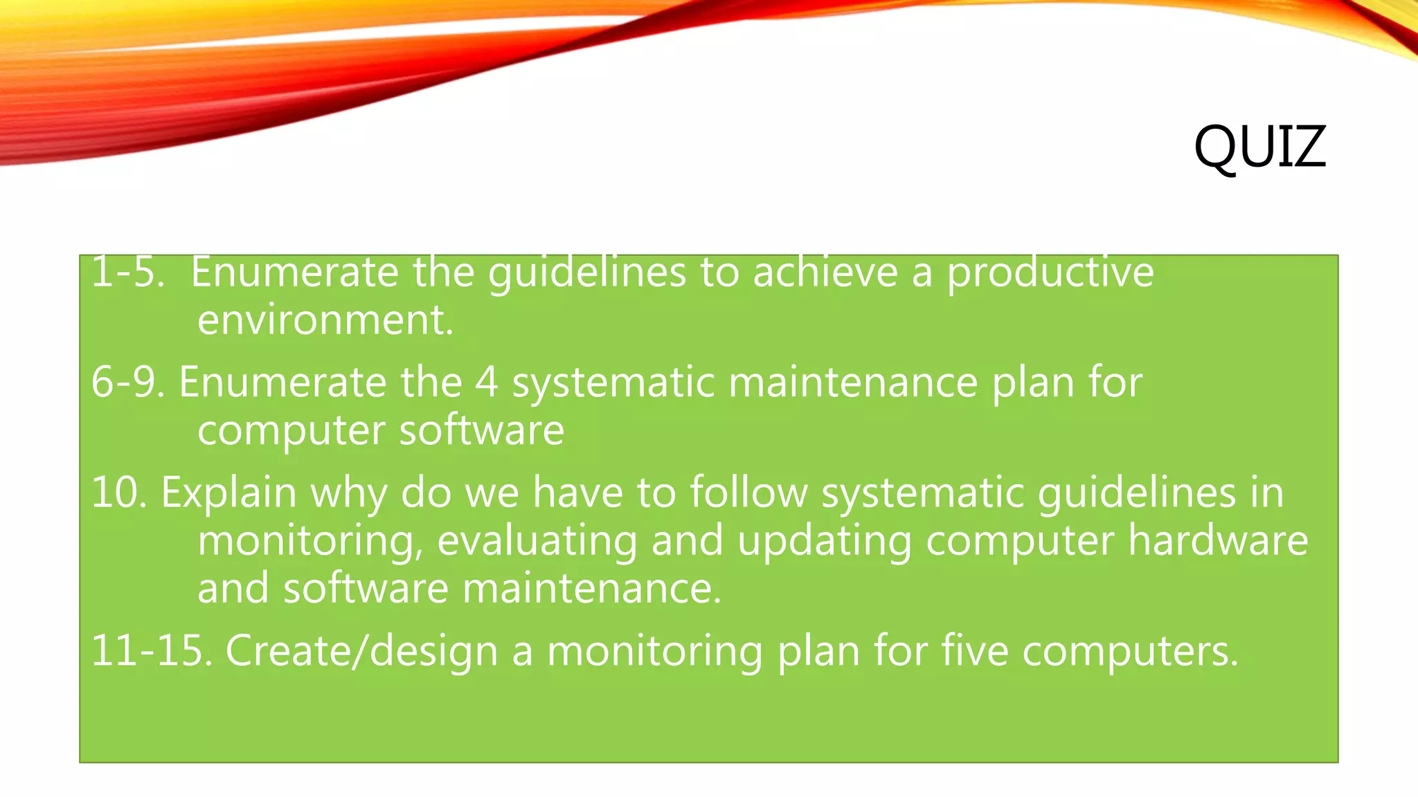 QUIZ
1-5. Enumerate the guidelines to achieve a productive
environment.
6-9. Enumerate the 4 systematic maintenance plan for
computer software
10. Explain why do we have to follow systematic guidelines in
monitoring, evaluating and updating computer hardware
and software maintenance.
11-15. Create/design a monitoring plan for five computers.
 