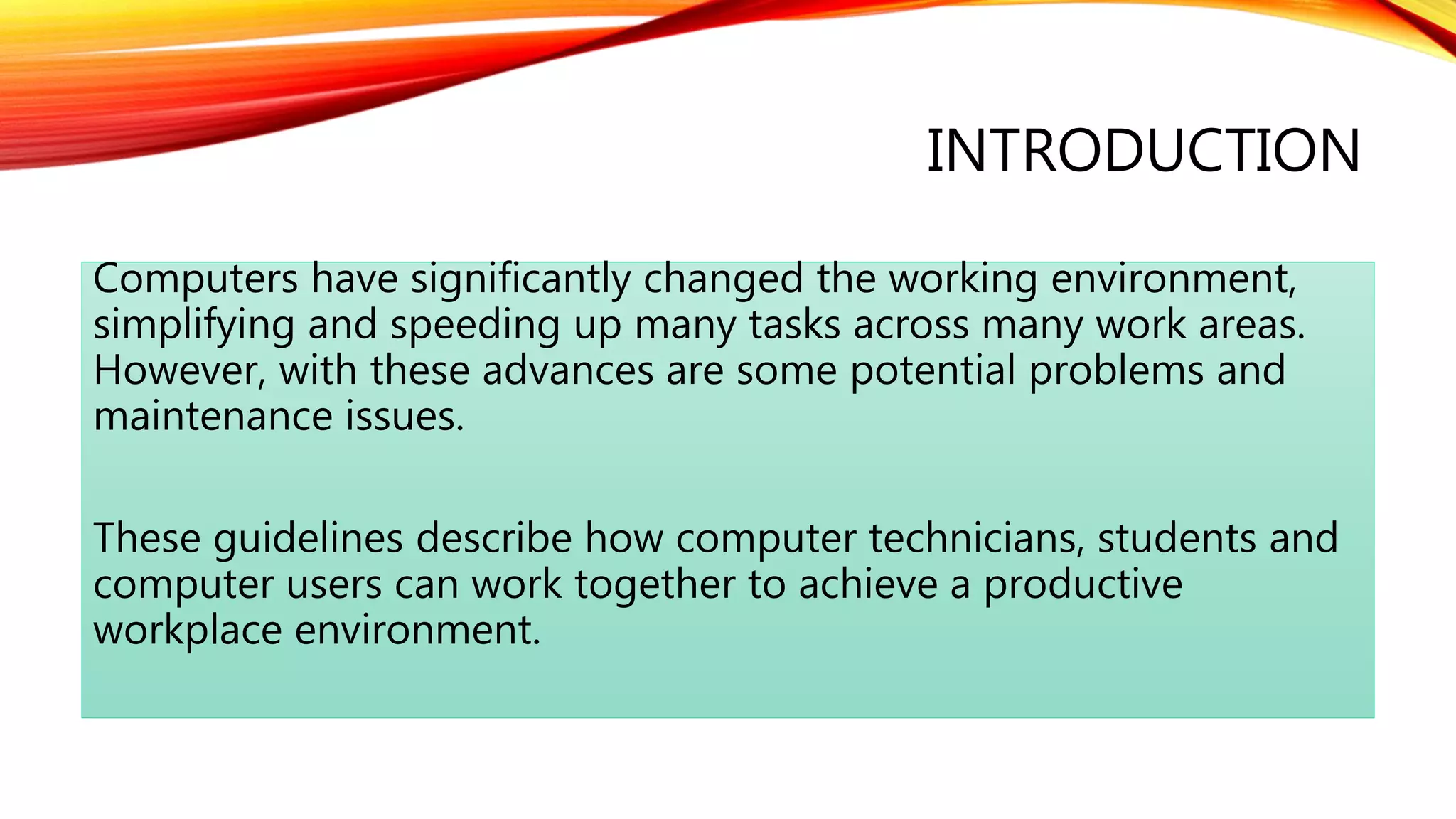 INTRODUCTION
Computers have significantly changed the working environment,
simplifying and speeding up many tasks across many work areas.
However, with these advances are some potential problems and
maintenance issues.
These guidelines describe how computer technicians, students and
computer users can work together to achieve a productive
workplace environment.
 