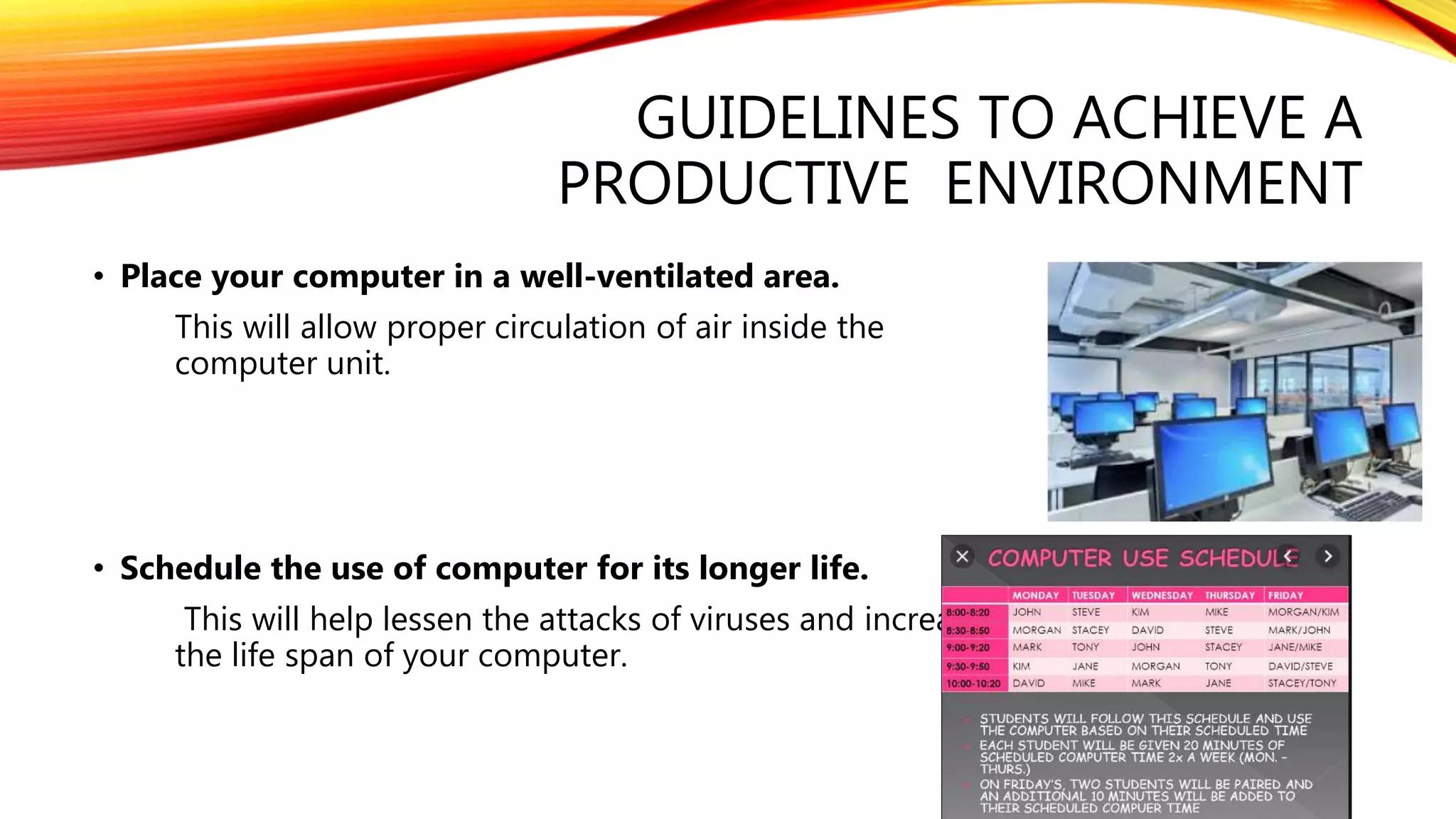 GUIDELINES TO ACHIEVE A
PRODUCTIVE ENVIRONMENT
• Place your computer in a well-ventilated area.
This will allow proper circulation of air inside the
computer unit.
• Schedule the use of computer for its longer life.
This will help lessen the attacks of viruses and increases
the life span of your computer.
 