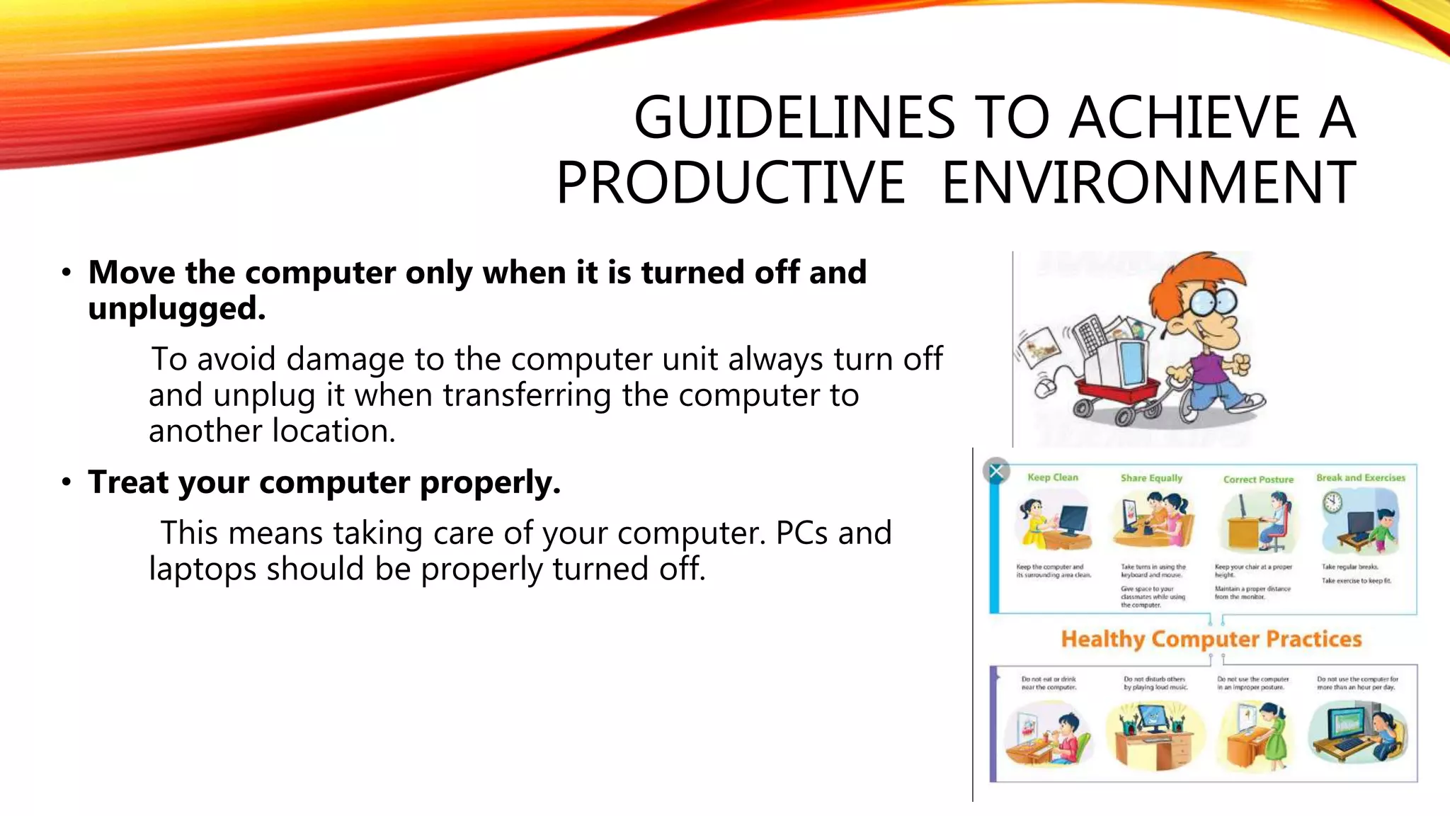 GUIDELINES TO ACHIEVE A
PRODUCTIVE ENVIRONMENT
• Move the computer only when it is turned off and
unplugged.
To avoid damage to the computer unit always turn off
and unplug it when transferring the computer to
another location.
• Treat your computer properly.
This means taking care of your computer. PCs and
laptops should be properly turned off.
 
