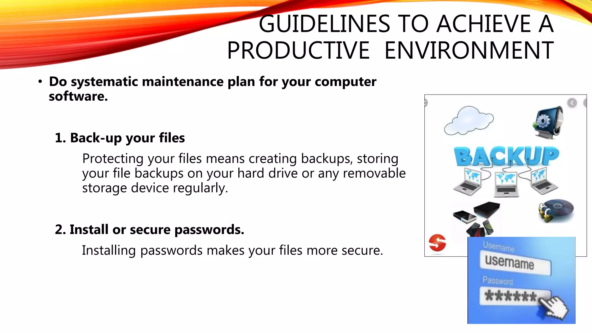 GUIDELINES TO ACHIEVE A
PRODUCTIVE ENVIRONMENT
• Do systematic maintenance plan for your computer
software.
1. Back-up your files
Protecting your files means creating backups, storing
your file backups on your hard drive or any removable
storage device regularly.
2. Install or secure passwords.
Installing passwords makes your files more secure.
 