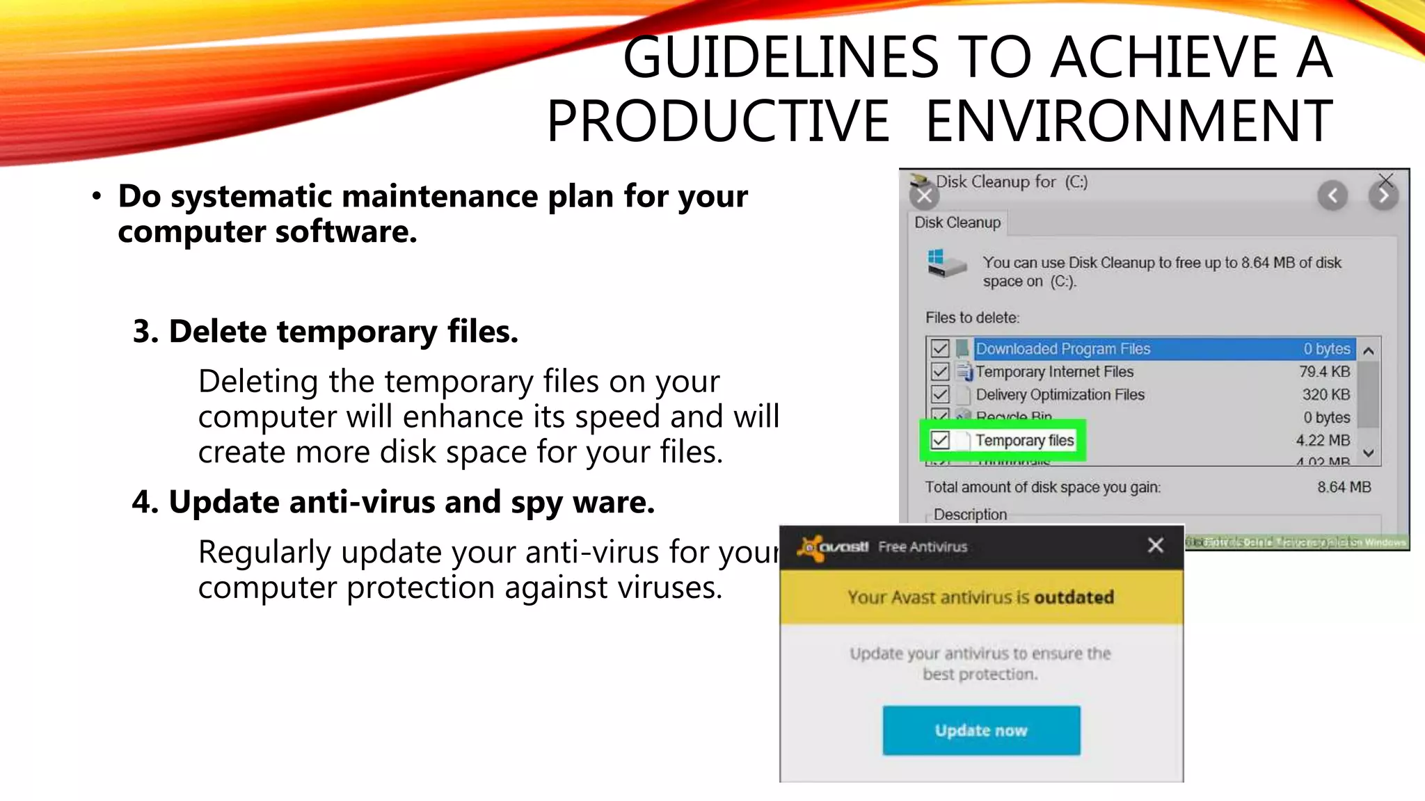 GUIDELINES TO ACHIEVE A
PRODUCTIVE ENVIRONMENT
• Do systematic maintenance plan for your
computer software.
3. Delete temporary files.
Deleting the temporary files on your
computer will enhance its speed and will
create more disk space for your files.
4. Update anti-virus and spy ware.
Regularly update your anti-virus for your
computer protection against viruses.
 