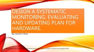 DESIGN A SYSTEMATIC
MONITORING, EVALUATING
AND UPDATING PLAN FOR
HARDWARE.
By: Leonel V. Rivas
The pictures in this presentation is not mine and all of its credits in all forms remains to its original owner.
 