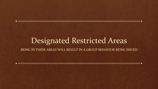 Designated Restricted Areas
BEING IN THESE AREAS WILL RESULT IN A GROUP BEHAVIOR BEING ISSUED
 
