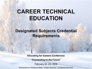 CAREER TECHNICAL EDUCATION Designated Subjects Credential Requirements Educating for Careers Conference “ Connecting to the Future” February 22 -24, 2009 Presented by: Rebecca Seher, Project Director, Credential Services CWD/LACOROP 
