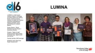 LUMINA
LUMINA is a faith-based
mission project in Lancaster
providing uniforms & clothing
banks, nutrition/cooking
classes for adults and children,
character building/peace
keeping activities, camp
scholarships for children
&teens.
Susan Kepner - Board
President Correen Russo –
Executive Director
Projects: “Night of Light”
dinner/concert/ silent auction
fundraiser logo, digital poster
and banner
Faculty member: Bill Dussinger
Students: Avery Rose and
Wyatt Hockensmith
 