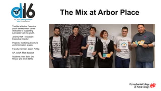 The Mix at Arbor Place
The Mix at Arbor Place is a
youth development center
dedicated to supporting
Lancaster’s at-risk youth.
Jeremy Raff – Assistant
Executive Director
Projects: marketing brochure
and information sheets
Faculty member: Jason Pohlig
CP_AIGA: Matt Blaisdell
Students: Alex Blair, Eric
Rineer and Emily White
 