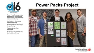 Power Packs Project
Power Packs Project provides
weekend food and nutritional
information to insecure families
in Lancaster County.
Lori Roscoe – Community
Relations Manager
Project: EmPower Packs logo
and packaging
Faculty member: Tom
Newmaster
Students: Scott Arbital, Austin
Lord and Jared Shuey
 