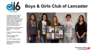Boys & Girls Club of Lancaster
The Boys and Girls Club of
Lancaster provides critical
programs and services to
nearly 2,700 children every day
at two clubs in Lancaster and
one in Columbia. Despite our
positive impact on the
community, the need for our
services remains strong.
Brittany Gear - Comm. Director
Erin Elliott – Development
Officer
Project: Afterschool Program
brochure
Faculty member: Maria
Cummings-Miller
CP_AIGA: Desiree Tomich
Students: Lauren Carbone,
Alicia Brooks and Jessica
Woodward
 