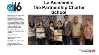 La Academia:
The Partnership Charter
SchoolLa Academia: The Partnership
Charter School is a small
learning community where
students discover their unique
talents as productive members
of the community and provided
with a solid foundation of skills
and knowledge preparing them
for higher education and
training to skilled careers .
Laurie Moir – Development
Manager Ken Hammel - board
member
Project: brochure
Faculty member: Megan
Zettlemoyer
CP_AIGA: Joshua Buckwalter
Students: Amber Ream,
Kelsey Harmon and Rachel
Busichio
 