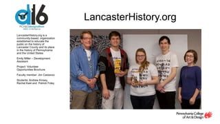 LancasterHistory.org
LancasterHistory.org is a
community-based, organization
established to educate the
public on the history of
Lancaster County and its place
in the history of Pennsylvania
and the United States
Emily Miller – Development
Assistant
Project: Volunteer
Opportunities Brochure
Faculty member: Jim Castanzo
Students: Andrew Kinsey,
Rachel Keel and Patrick Foley
 