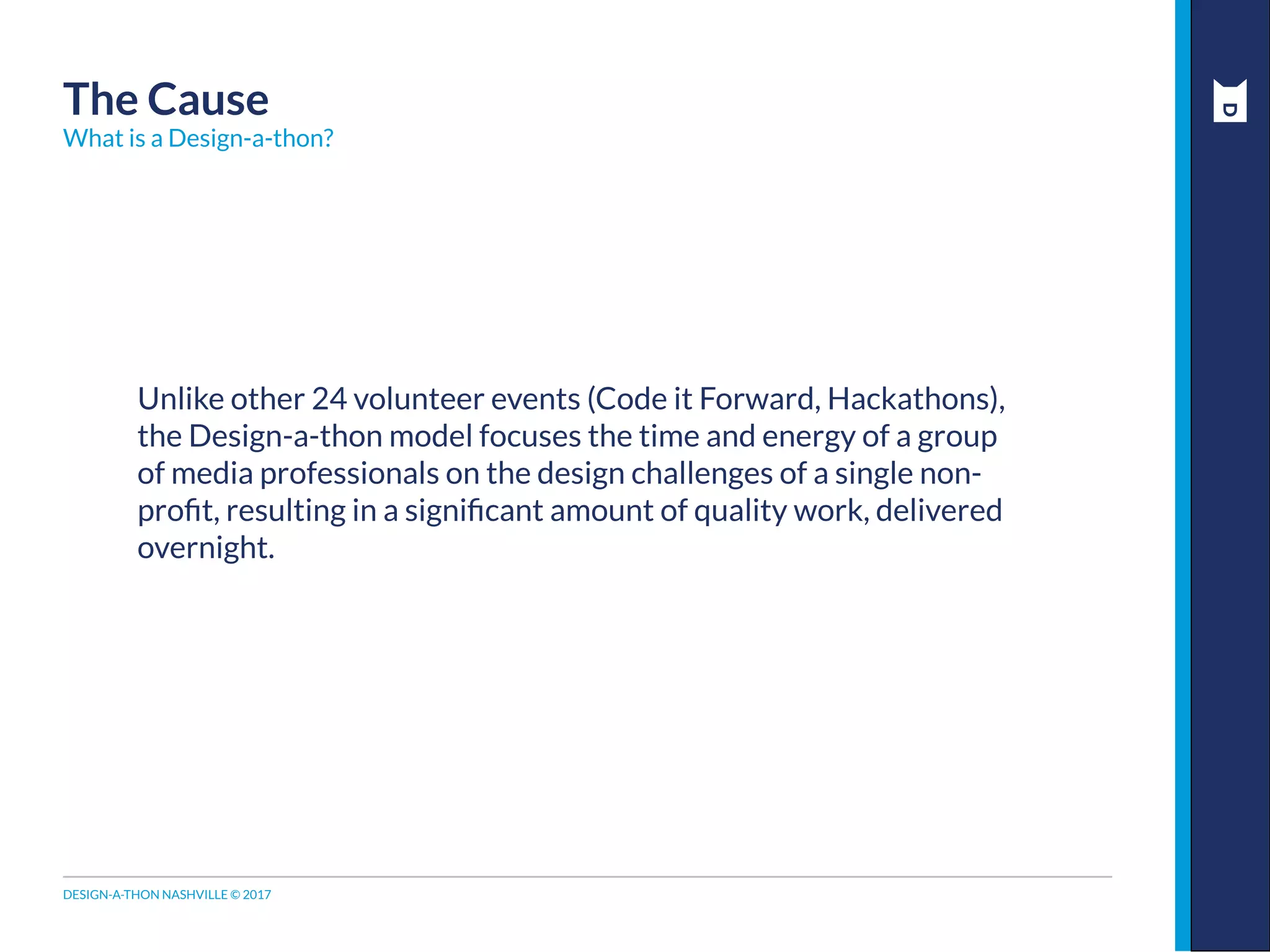 DESIGN-A-THON NASHVILLE © 2017
Unlike other 24 volunteer events (Code it Forward, Hackathons),
the Design-a-thon model focuses the time and energy of a group
of media professionals on the design challenges of a single non-
profit, resulting in a significant amount of quality work, delivered
overnight.
The Cause
What is a Design-a-thon?
 