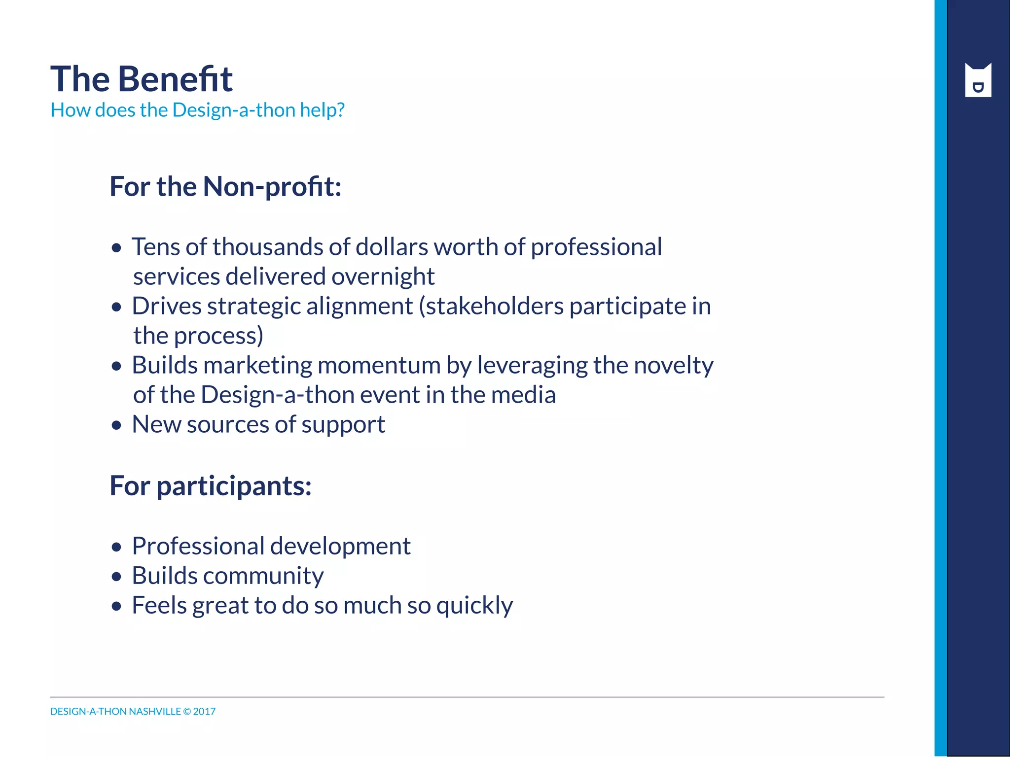 DESIGN-A-THON NASHVILLE © 2017
For the Non-profit:
•	Tens of thousands of dollars worth of professional
services delivered overnight
•	Drives strategic alignment (stakeholders participate in
the process)
•	Builds marketing momentum by leveraging the novelty
of the Design-a-thon event in the media
•	New sources of support
For participants:
•	Professional development
•	Builds community
•	Feels great to do so much so quickly
The Benefit
How does the Design-a-thon help?
 