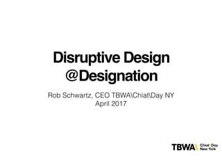 Disruptive Design
@Designation
Rob Schwartz, CEO TBWAChiatDay NY
April 2017
 