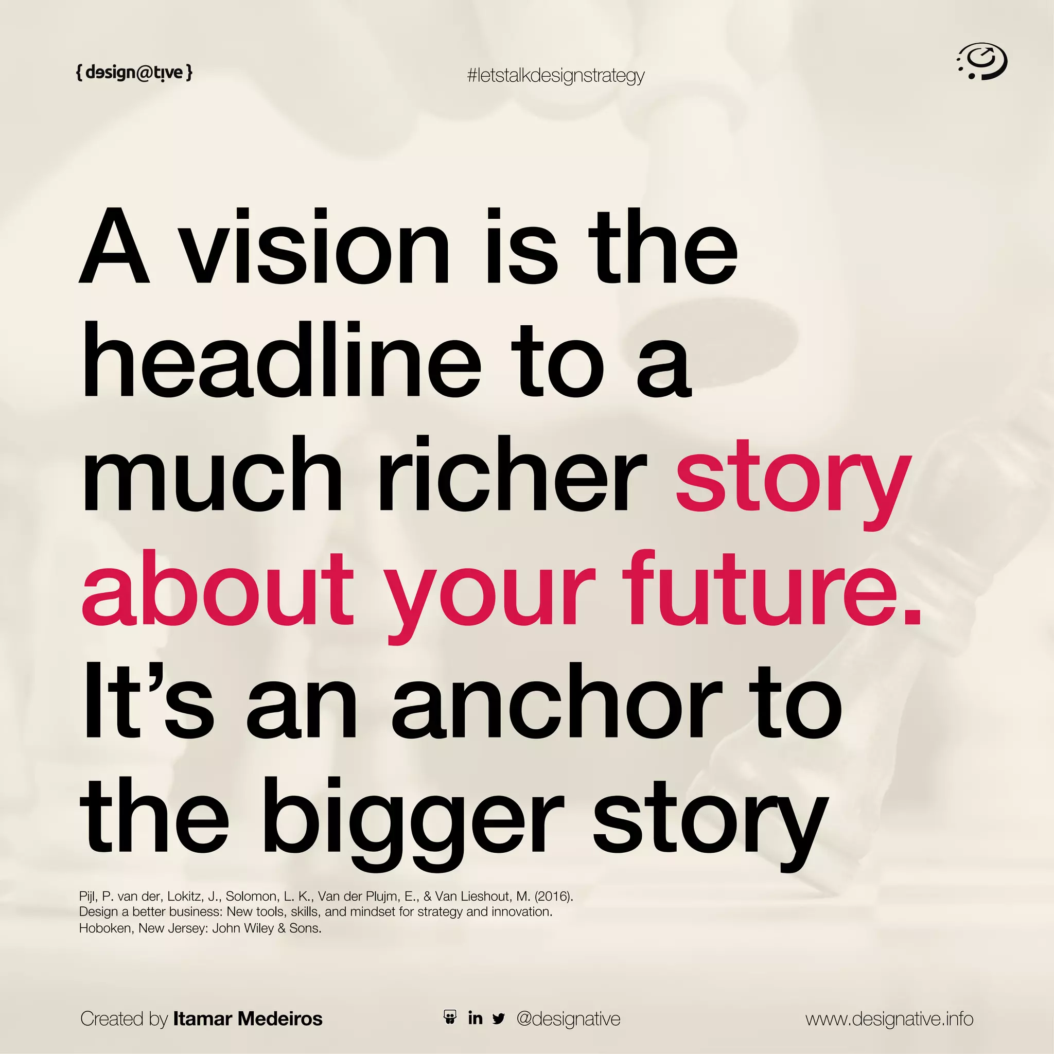 #letstalkdesignstrategy
A vision is the
headline to a
much richer story
about your future.
It’s an anchor to
the bigger story
Pijl, P. van der, Lokitz, J., Solomon, L. K., Van der Plujm, E., & Van Lieshout, M. (2016).
Design a better business: New tools, skills, and mindset for strategy and innovation.
Hoboken, New Jersey: John Wiley & Sons.
Created by Itamar Medeiros www.designative.info
@designative
 