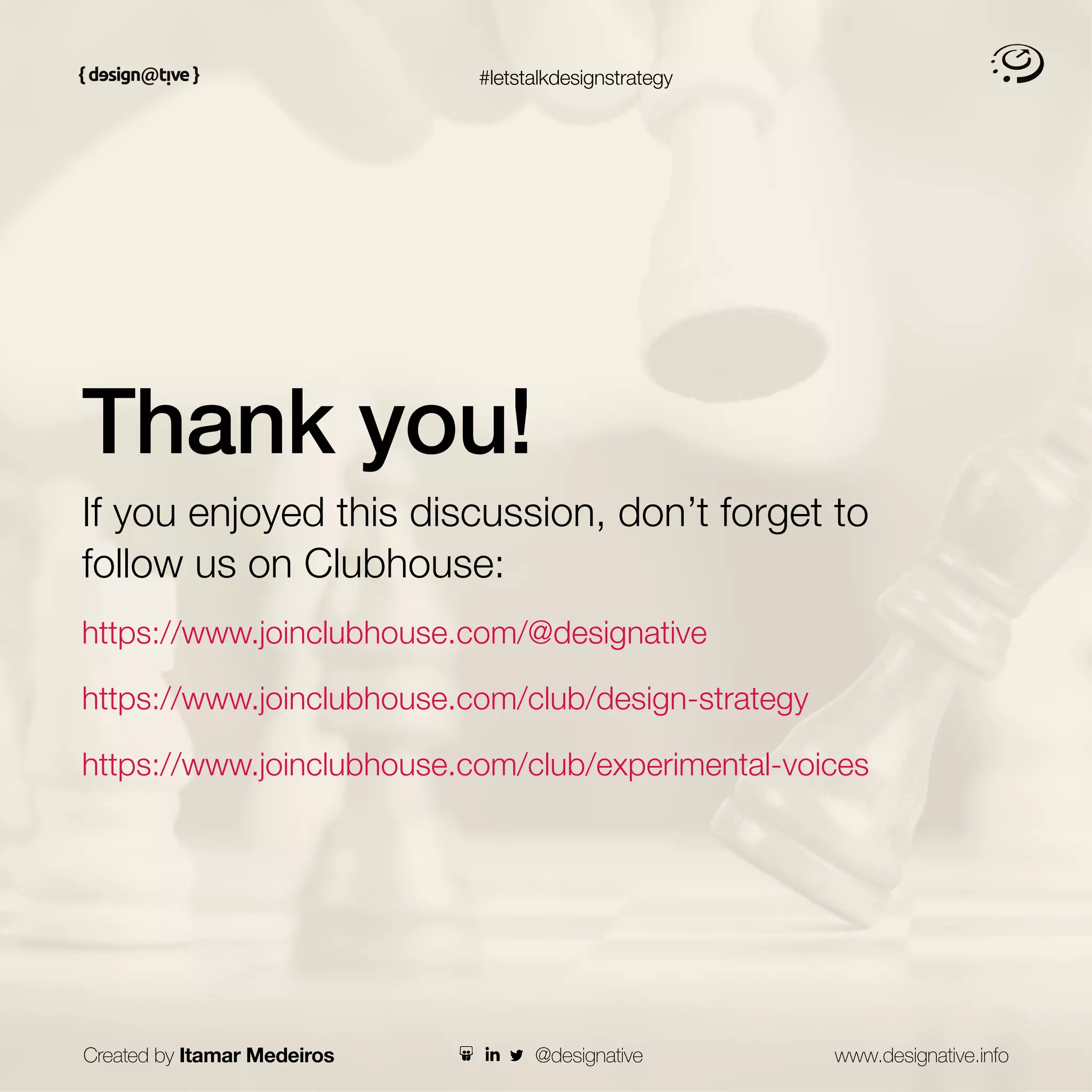 #letstalkdesignstrategy
Thank you!
If you enjoyed this discussion, don’t forget to
follow us on Clubhouse:
https://www.joinclubhouse.com/@designative
https://www.joinclubhouse.com/club/design-strategy
https://www.joinclubhouse.com/club/experimental-voices
Created by Itamar Medeiros www.designative.info
@designative
 