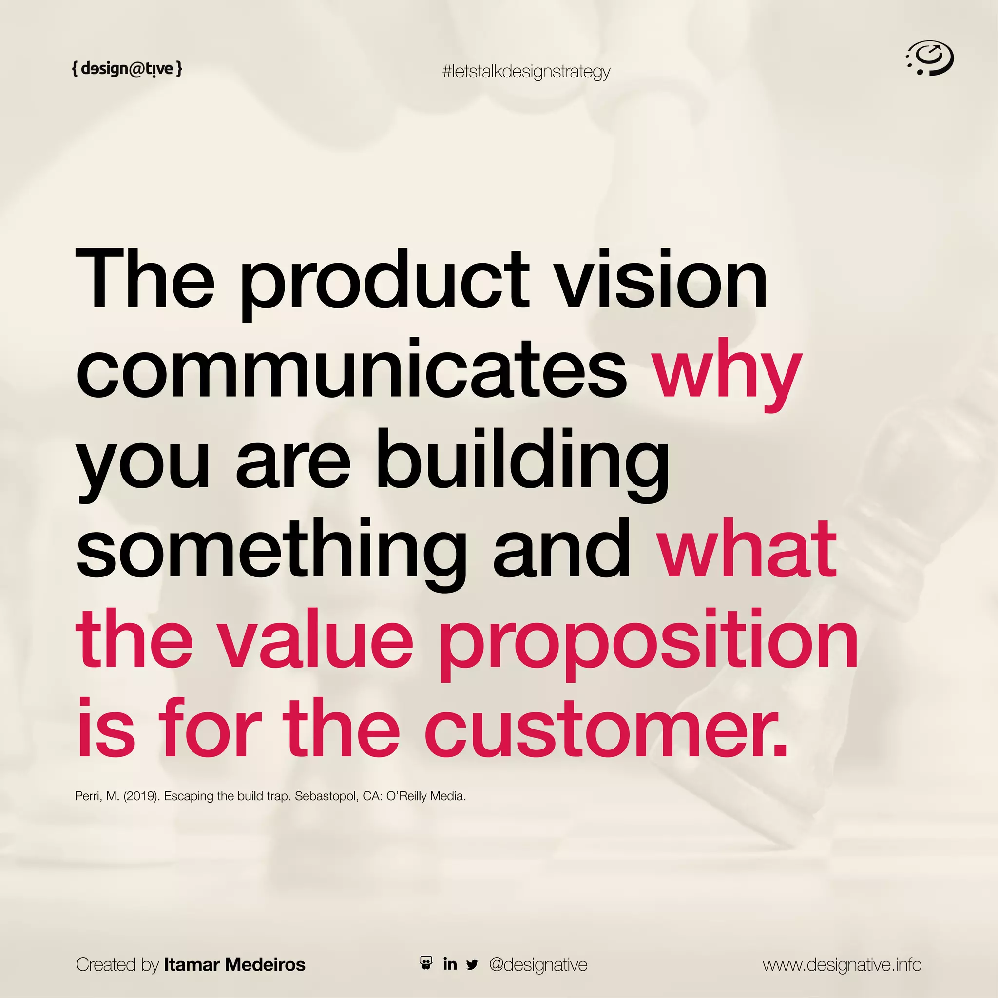#letstalkdesignstrategy
The product vision
communicates why
you are building
something and what
the value proposition
is for the customer.
Perri, M. (2019). Escaping the build trap. Sebastopol, CA: O’Reilly Media.
Created by Itamar Medeiros www.designative.info
@designative
 