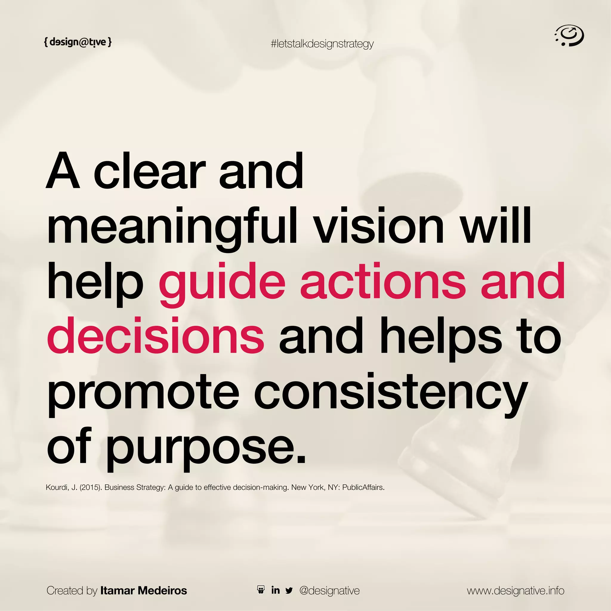 #letstalkdesignstrategy
A clear and
meaningful vision will
help guide actions and
decisions and helps to
promote consistency
of purpose.
Kourdi, J. (2015). Business Strategy: A guide to effective decision-making. New York, NY: PublicAffairs.
Created by Itamar Medeiros www.designative.info
@designative
 
