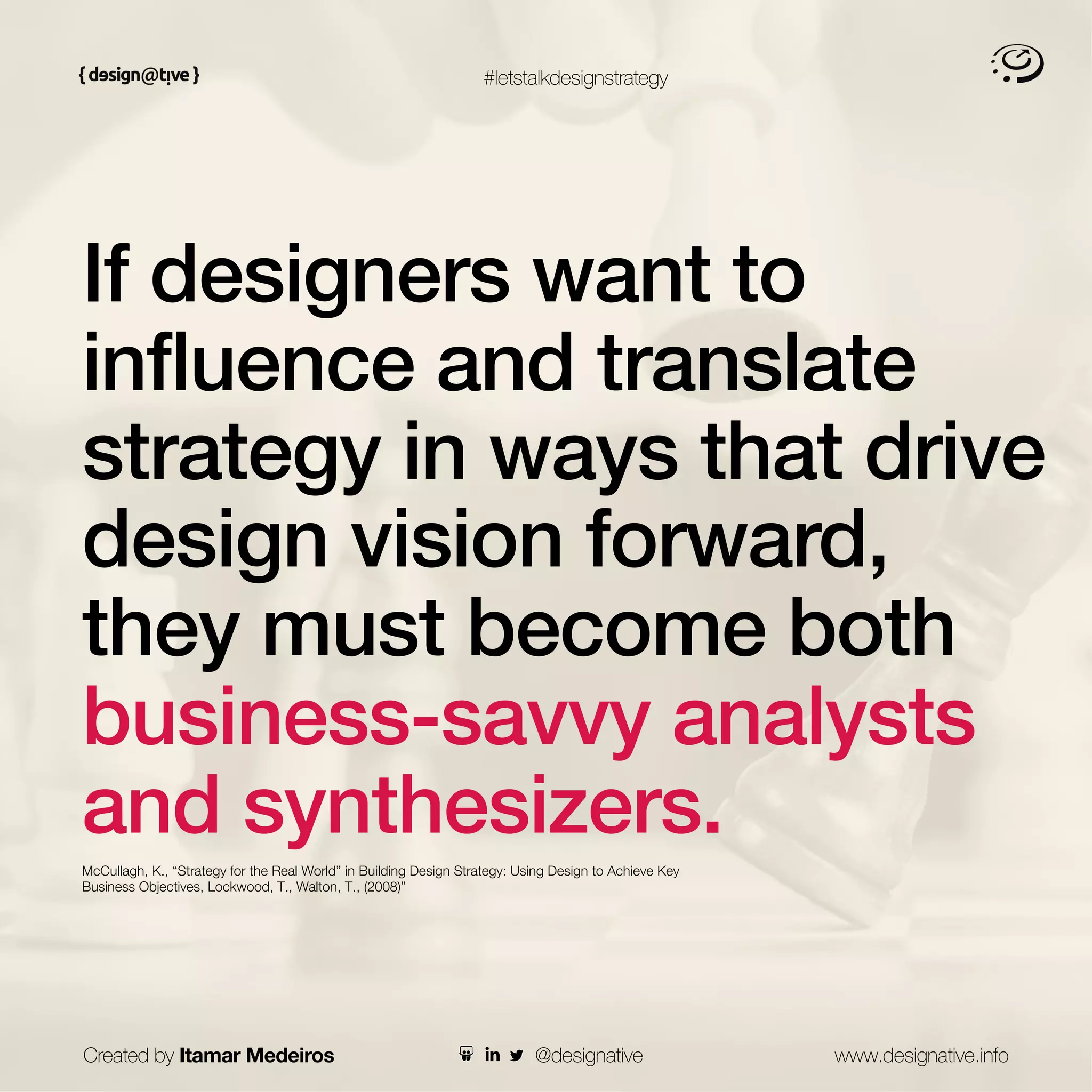 #letstalkdesignstrategy
If designers want to
influence and translate
strategy in ways that drive
design vision forward,
they must become both
business-savvy analysts
and synthesizers.
McCullagh, K., “Strategy for the Real World” in Building Design Strategy: Using Design to Achieve Key
Business Objectives, Lockwood, T., Walton, T., (2008)”
Created by Itamar Medeiros www.designative.info
@designative
 